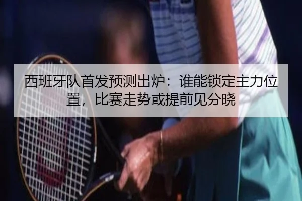 西班牙队首发预测出炉：谁能锁定主力位置，比赛走势或提前见分晓